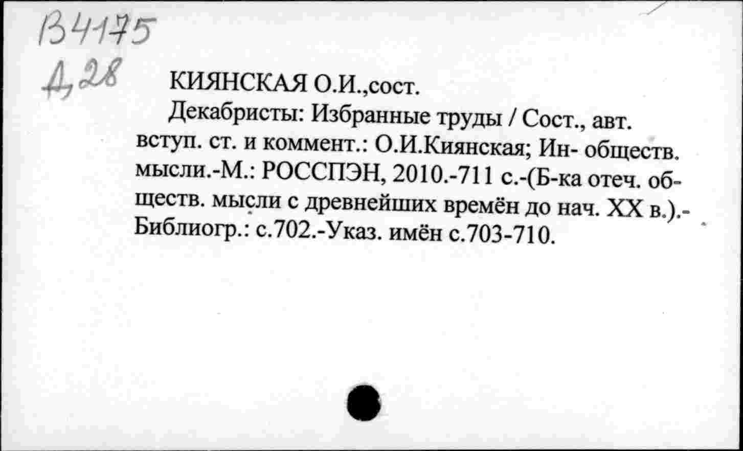 ﻿Д, 5Л	КИЯНСКАЯ о.и. ,сост.
Декабристы: Избранные труды / Сост., авт. вступ. ст. и коммент.: О.И.Киянская; Ин- обществ. мысли.-М.: РОССПЭН, 2010.-711 с.-(Б-ка отеч. обществ. мысли с древнейших времён до нач. XX в.).-Библиогр.: с.702.-Указ. имён с.703-710.